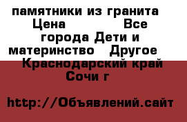 памятники из гранита › Цена ­ 10 000 - Все города Дети и материнство » Другое   . Краснодарский край,Сочи г.